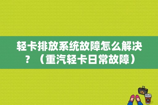 轻卡排放系统故障怎么解决？（重汽轻卡日常故障）-图1