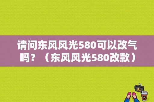 请问东风风光580可以改气吗？（东风风光580改款）-图1