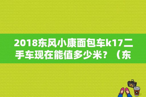 2018东风小康面包车k17二手车现在能值多少米？（东风单桥自卸车二手车）-图1