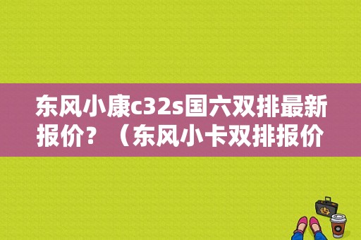 东风小康c32s国六双排最新报价？（东风小卡双排报价）-图1