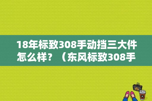 18年标致308手动挡三大件怎么样？（东风标致308手动挡）-图1