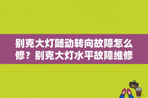 别克大灯随动转向故障怎么修？别克大灯水平故障维修方法-图1