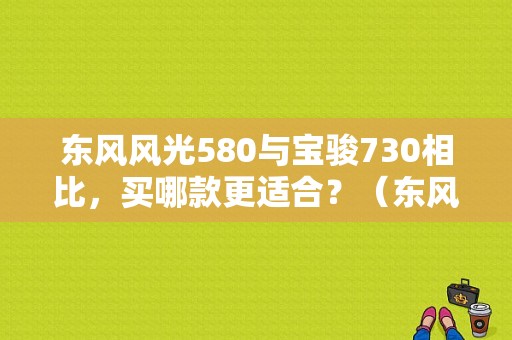 东风风光580与宝骏730相比，买哪款更适合？（东风风光580和宝骏730）-图1