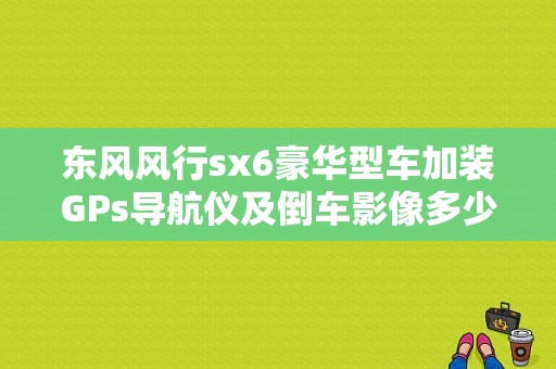 东风风行sx6豪华型车加装GPs导航仪及倒车影像多少钱？（东风风行sx6尾部改装）-图1