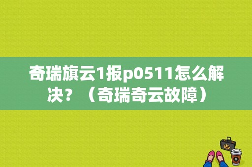 奇瑞旗云1报p0511怎么解决？（奇瑞奇云故障）-图1