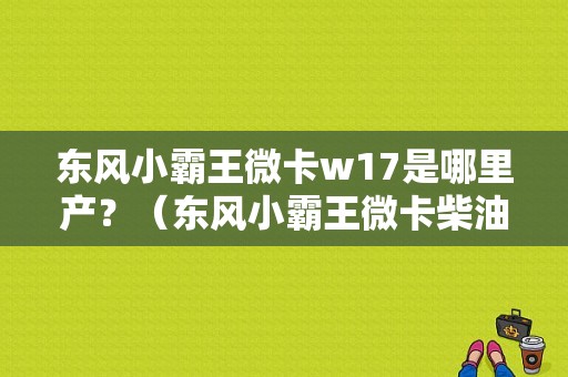东风小霸王微卡w17是哪里产？（东风小霸王微卡柴油版）-图1