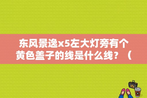 东风景逸x5左大灯旁有个黄色盖子的线是什么线？（东风景逸x5前大灯价格）-图1