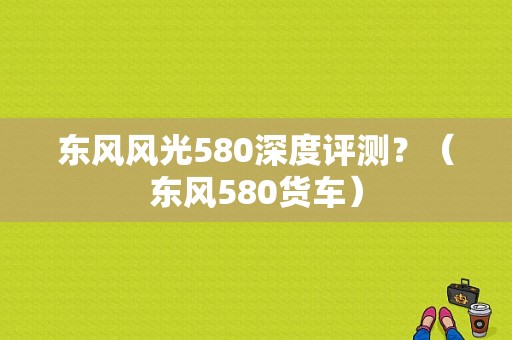 东风风光580深度评测？（东风580货车）-图1