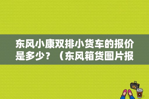 东风小康双排小货车的报价是多少？（东风箱货图片报价）-图1