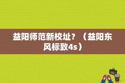 益阳师范新校址？（益阳东风标致4s）-图1
