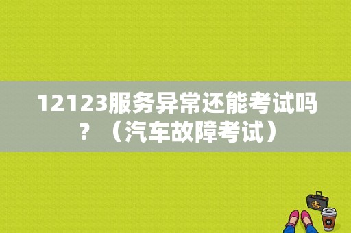 12123服务异常还能考试吗？（汽车故障考试）
