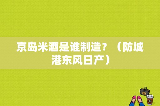 京岛米酒是谁制造？（防城港东风日产）-图1