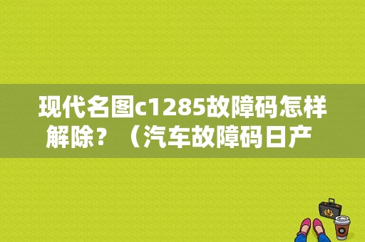 现代名图c1285故障码怎样解除？（汽车故障码日产 B1003）-图1