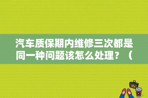 汽车质保期内维修三次都是同一种问题该怎么处理？（汽车故障诊断案例分析）-图1