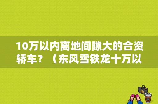 10万以内离地间隙大的合资轿车？（东风雪铁龙十万以下）-图1
