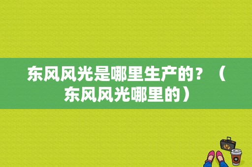 东风风光是哪里生产的？（东风风光哪里的）-图1