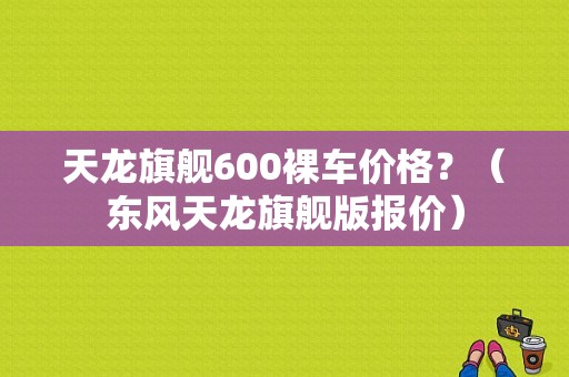 天龙旗舰600裸车价格？（东风天龙旗舰版报价）-图1