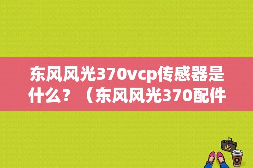 东风风光370vcp传感器是什么？（东风风光370配件）-图1