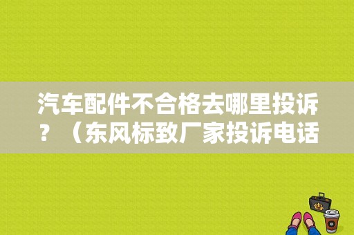 汽车配件不合格去哪里投诉？（东风标致厂家投诉电话）-图2