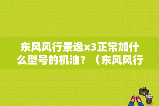 东风风行景逸x3正常加什么型号的机油？（东风风行景逸x3机油价格）-图1