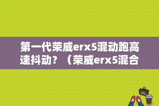 第一代荣威erx5混动跑高速抖动？（荣威erx5混合动力故障）-图1