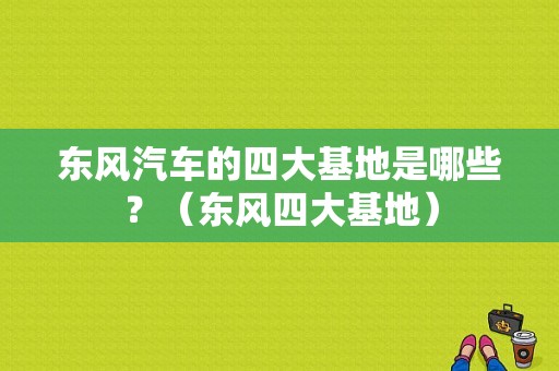 东风汽车的四大基地是哪些？（东风四大基地）-图1
