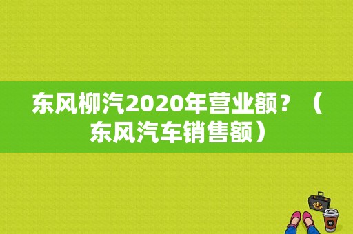 东风柳汽2020年营业额？（东风汽车销售额）-图1