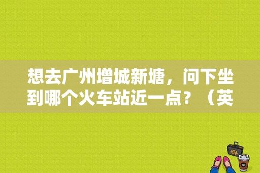 想去广州增城新塘，问下坐到哪个火车站近一点？（英德东风本田）
