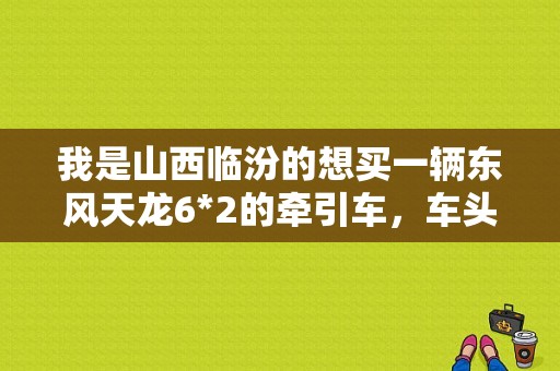 我是山西临汾的想买一辆东风天龙6*2的牵引车，车头是22.8W。请问问手续办好，开始跑上车大概需要多钱。谢？（临汾东风）-图1