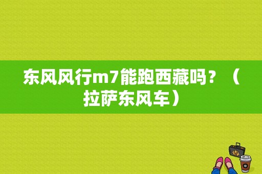 东风风行m7能跑西藏吗？（拉萨东风车）-图1