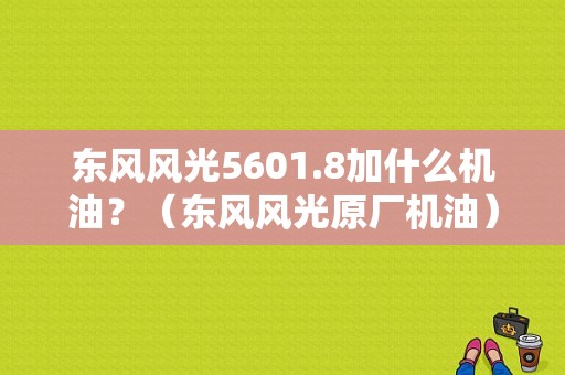 东风风光5601.8加什么机油？（东风风光原厂机油）-图1