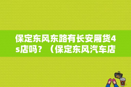 保定东风东路有长安厢货4s店吗？（保定东风汽车店）-图1