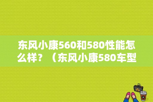 东风小康560和580性能怎么样？（东风小康580车型）-图1