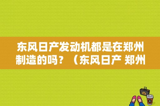 东风日产发动机都是在郑州制造的吗？（东风日产 郑州）-图2
