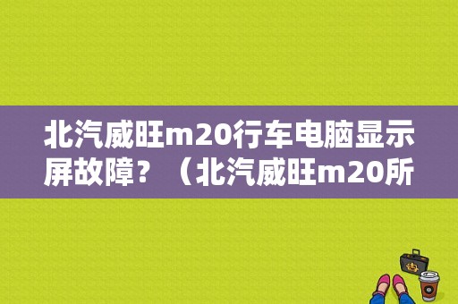 北汽威旺m20行车电脑显示屏故障？（北汽威旺m20所有故障）-图1