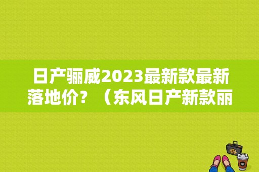 日产骊威2023最新款最新落地价？（东风日产新款丽威图片）-图1