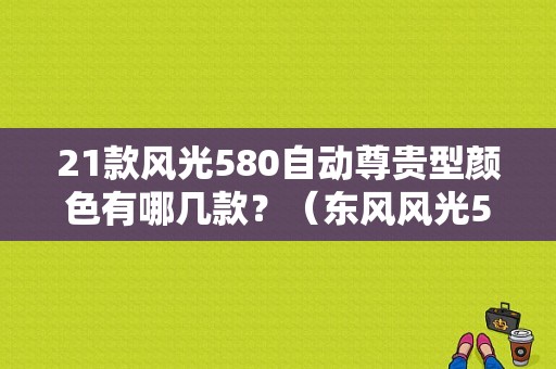 21款风光580自动尊贵型颜色有哪几款？（东风风光580几种颜色）-图1
