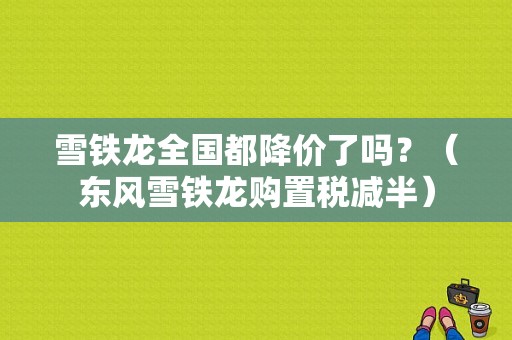 雪铁龙全国都降价了吗？（东风雪铁龙购置税减半）-图1
