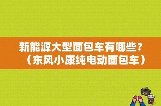 新能源大型面包车有哪些？（东风小康纯电动面包车）-图1