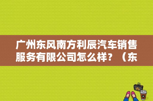 广州东风南方利辰汽车销售服务有限公司怎么样？（东风南方有限公司）-图1
