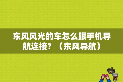 东风风光的车怎么跟手机导航连接？（东风导航）-图1