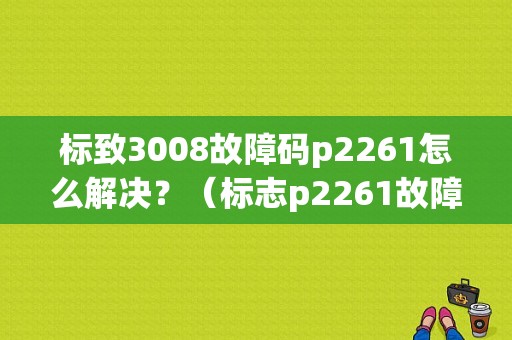 标致3008故障码p2261怎么解决？（标志p2261故障码）-图1