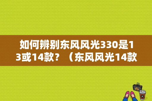 如何辨别东风风光330是13或14款？（东风风光14款）-图1