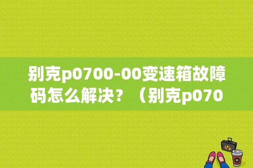 别克p0700-00变速箱故障码怎么解决？（别克p0700故障怎么解决）-图1