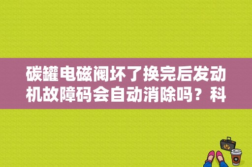 碳罐电磁阀坏了换完后发动机故障码会自动消除吗？科鲁兹碳罐电磁阀的故障码-图1
