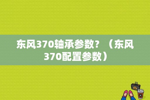 东风370轴承参数？（东风370配置参数）-图1
