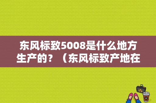 东风标致5008是什么地方生产的？（东风标致产地在那里）-图1