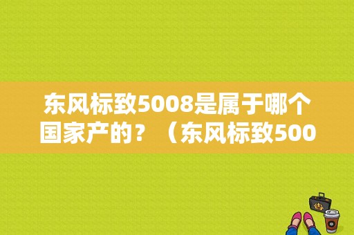 东风标致5008是属于哪个国家产的？（东风标致5008汽车之家）-图1