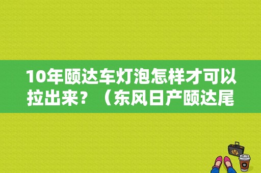 10年颐达车灯泡怎样才可以拉出来？（东风日产颐达尾灯总成）-图1