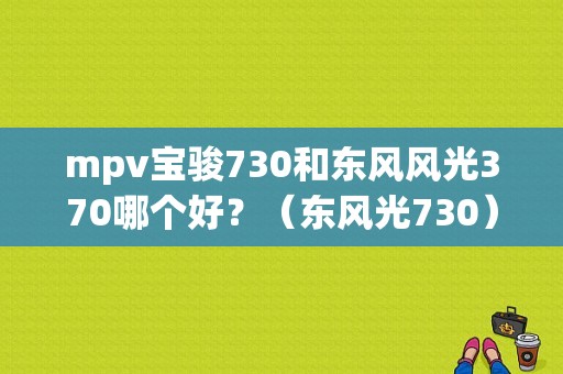 mpv宝骏730和东风风光370哪个好？（东风光730）-图1
